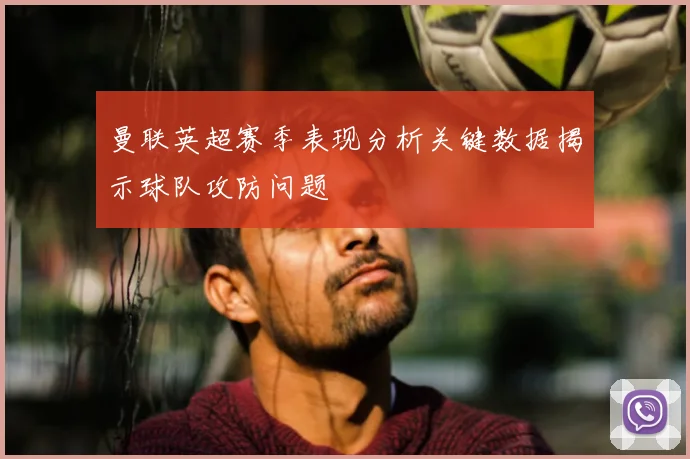 曼联英超赛季表现分析关键数据揭示球队攻防问题