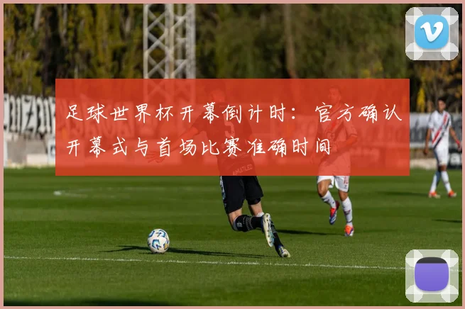 足球世界杯开幕倒计时：官方确认开幕式与首场比赛准确时间